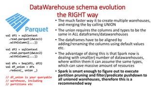 DataWarehouse schema evolution
the RIGHT way
• The much faster way it to create multiple warehouses,
and merging the by calling UNION
• The union requires the columns and types to be the
same in ALL dataframes/datawarehouses
• The dataframes have to be aligned by
adding/renaming the columns using default values
etc.
• The advantage of doing this is that Spark now is
dealing with small(er) number of datawarehouses,
where within them it can assume the same types,
which can save massive amount of resources
• Spark is smart enough to figure out to execute
partition pruning and filter/predicate pushdown to
all unioned warehouses, therefore this is a
recommended way
val df1 = sqlContext
.read.parquet(dwLoc1)
.withColumn([...])
val df2 = sqlContext
.read.parquet(dwLoc2)
.withColumn([...])
val dfs = Seq(df1, df2)
val df_union = dfs
.reduce(_ union _)
// df_union is your queryable
// warehouse, including
// partitions etc
 