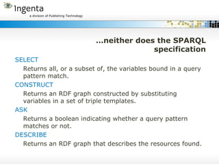 …neither does the SPARQL specification SELECT Returns all, or a subset of, the variables bound in a query pattern match. CONSTRUCT Returns an RDF graph constructed by substituting variables in a set of triple templates. ASK Returns a boolean indicating whether a query pattern matches or not. DESCRIBE Returns an RDF graph that describes the resources found. 