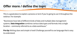 Oﬀer more / deﬁne the topic
This is a good place to explain a process or term if you’re going to use it throughout the
webinar. For example:
“Businesses have lots of diﬀerent kinds of data and multiple data management
systems. Data integration combines various data types and formats into a single
location – commonly referred to as a data warehouse.”
Pro tip: Writing clear and simple is hard! Challenge yourself to use language that is easy
to understand.
 