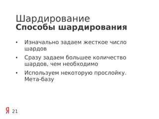 Шардирование
 Способы шардирования
 ●   Изначально задаем жесткое число
     шардов
 ●   Сразу задаем большее количество
     шардов, чем необходимо
 ●   Используем некоторую прослойку.
     Мета-базу




21
 