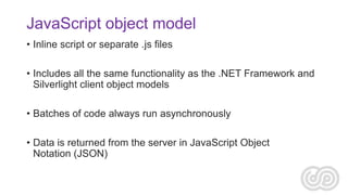 JavaScript object model
• Inline script or separate .js files
• Includes all the same functionality as the .NET Framework and
Silverlight client object models
• Batches of code always run asynchronously
• Data is returned from the server in JavaScript Object
Notation (JSON)

 