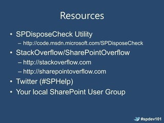 Resources
• SPDisposeCheck Utility
  – http://code.msdn.microsoft.com/SPDisposeCheck
• StackOverflow/SharePointOverflow
  – http://stackoverflow.com
  – http://sharepointoverflow.com
• Twitter (#SPHelp)
• Your local SharePoint User Group


                                                #spdev101
 