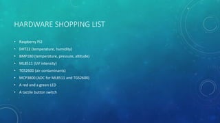 HARDWARE SHOPPING LIST
• Raspberry Pi2
• DHT22 (temperature, humidity)
• BMP180 (temperature, pressure, altitude)
• ML8511 (UV intensity)
• TGS2600 (air contaminants)
• MCP3800 (ADC for ML8511 and TGS2600)
• A red and a green LED
• A tactile button switch
 