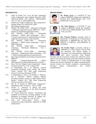IJRET: International Journal of Research in Engineering and Technology eISSN: 2319-1163 | pISSN: 2321-7308
__________________________________________________________________________________________
Volume: 03 Issue: 01 | Jan-2014, Available @ http://www.ijret.org 542
REFERENCES
[1] Sinha D.,Tewhik A.H, ”Low Bit Rate Transparent
Audio Compression using Adapted Wavelets”, IEEE
TRANSACTIONS ON SIGNAL PROCESSING.
VOL. 41. NO. 12. DECEMBER 1993
[2] Salomon D, "Video Compression: Data compression”
Springer ISBN 978-1-84628-602-5,2007
[3] http://mpeg.chiariglione.org/
[4] ISO/IEC TR 23000-1:2007 – Information technology
– Multimedia application format (MPEG-A) – Part 1:
Purpose for multimedia application formats
[5] ISO. "ISO/IEC 23002-1:2006 – Information
technology – MPEG video technologies – Part 1:
Accuracy requirements for implementation of integer-
output 8x8 inverse discrete cosine transform
[6] ISO. "ISO/IEC 23003-1:2007 – Information
technology – MPEG audio technologies – Part 1:
MPEG Surround
[7] ISO. "ISO/IEC 23004-1:2007 – Information
technology – Multimedia Middleware – Part 1:
Architecture
[8] ISO. "ISO/IEC 29116-1:2008 – Information
technology – Supplemental media technologies – Part
1: Media streaming application format protocols
[9] http://mpeg.chiariglione.org/working_documents.htm#
MPEG-V
[10] Satellite Communications,Seventh Edition
2009,Agarwal D.C,Khana Publications,p-p 368-369
[11] Davis Yan Pan,”Digital Audio Compression”, Digital
Technical Journal Vol. 5 No. 2, Spring 1993
[12] K. Brandenburg and J. D. Johnston, "Second
Generation Perceptual Audio Coding: The Hybrid
Coder," Preprint 2937, 88th Audio Engineering
Society Convention, Montreaux (1990).
[13] K. Brandenburg, J. Herre, J. D. Johnston, Y. Mahieux,
and E. Schroeder, "ASPEC: Adaptive Spectral
Perceptual Entropy Coding of High Quality Music
Signals," Preprint 3011, 90th Audio Engineering
Society Convention, Paris (1991)
[14] Pan, D “A tutorial on MPEG/audio compression”
MultiMedia, IEEE (Volume:2 , Issue: 2 ),2002
[15] Gersho, A. “Advances in speech and audio
compression” Proceedings of the IEEE Volume:82
, Issue: 6 ,August 2002
[16] M. Arjona Ramírez,M. Minami, “Technology and
standards for low-bit-rate vocoding methods,” in The
Handbook of Computer Networks, H. Bidgoli, Ed.,
New York: Wiley, 2008, vol. 2, pp. 447–467
[17] Joshi Anil Kumar,mehta Ashish, “Audio
Compression using Logarithmic Approach for PSNR
enhancement”
BIOGRAPHIES
Mr. Manas Arora, is a M.TECH 2nd
year
student of BBDNIIT college and completed my
B.TECH from SRMCEM,LKO with 77.4%
(HONOURS ) in the year 2012.
Ms. Neha Maurya is a M.TECH 2nd
year
student of BBDNIIT college and completed
B.TECH from SRMCEM,LKO with 74.16%
in the year 2012.
Mrs. Poonam Pathak,is presently Head of
Department of Electronics & Communication
Department at BBDNIIT.She has done her
MTECH in DIGITAL ELECTRONICS &
SYSTEMS.
Ms Vartika Singh is presently working in
BBDNIIT as a senior lecturer. She has done
her Bachelors and Masters Degree in
Electronics and Communication Engineering
from Amity University, Uttar Pradesh.
Presently, she has focused her working area within the various
aspects of the image processing using some suitable simulation
software in the vicinity of implementation of some highly
efficient and accurate algorithms for digital watermarking.Her
research interests also include cooperative communications,
free-space optical communications and wireless
communications
 