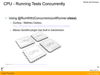 CPU - Running Tests Concurrently
Divide and Conquer
Image source - http://sharpreflections.com/wp-content/uploads/2012/06/multi_core_cpu.png
• Using @RunWith(ConcurrentJunitRunner.class).
– Curtesy - Mathieu Carbou
http://java.dzone.com/articles/concurrent-junit-tests
– Maven Surefire plugin has built in mechanism.
34
 