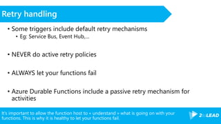 It’s important to allow the function host to « understand » what is going on with your
functions. This is why it is healthy to let your functions fail.
Retry handling
• Some triggers include default retry mechanisms
• Eg: Service Bus, Event Hub,…
• NEVER do active retry policies
• ALWAYS let your functions fail
• Azure Durable Functions include a passive retry mechanism for
activities
 