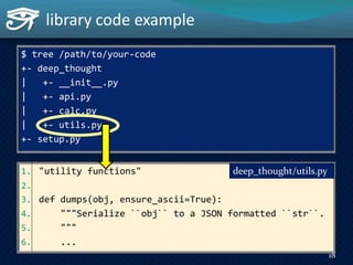 library code example
1. "utility functions"
2.
3. def dumps(obj, ensure_ascii=True):
4. """Serialize ``obj`` to a JSON formatted ``str``.
5. """
6. ...
deep_thought/utils.py
$ tree /path/to/your-code
+- deep_thought
| +- __init__.py
| +- api.py
| +- calc.py
| +- utils.py
+- setup.py
18
 