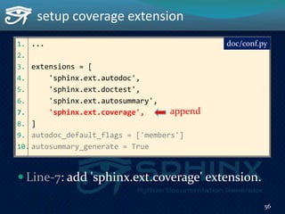 1. ...
2.
3. extensions = [
4. 'sphinx.ext.autodoc',
5. 'sphinx.ext.doctest',
6. 'sphinx.ext.autosummary',
7. 'sphinx.ext.coverage',
8. ]
9. autodoc_default_flags = ['members']
10. autosummary_generate = True
setup coverage extension
doc/conf.py
append
 Line-7: add 'sphinx.ext.coverage' extension.
56
 