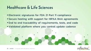 ®
22 | 2/9/2021 © Copyright 2006-2019 Inflectra Corporation
®
Healthcare & Life Sciences
 Electronic signatures for FDA 21 Part 11 compliance
 Secure hosting with support for HIPAA BAA agreements
 End to end traceability of requirements, tests, and code
 Validated platform where you control update cadence
 
