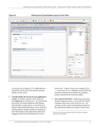 Developing Custom Applications for SAP Enterprise Portal — Starting with the “Right” Options in Light of SAP NetWeaver




Figure 6                             Defining the Consolidated Layout of the iView




    As you can see in Figure 5, I’ve added and con-                              layout area.6 Figure 6 shows our example iView
    nected the search screen, the function module,                               — as you can see, I’ve added the search fields and
    and the results screen.                                                      inserted a grid control to display the company
                                                                                 names returned by the function module.
6. Visually define the layout of each application
   screen. To do this, switch to the Layout tab                            7. Save and test the iView. Deploying and testing
   (see Figure 6) by clicking on it. As I mentioned                           Visual Composer iViews is easy since the Visual
   previously, all screens defined on the Design                              Composer does most of the work for you. All
   tab will share a single iView, so you’ll have to                           you have to do is click on the Deployer button in
   add all of the fields and buttons you’ll need here.                        the right-hand toolbar (see Figures 5 and 6) and
   Adding fields is simply a matter of clicking on
   the Fields button in the right-hand toolbar and                         6
                                                                               That is, the list of input and output fields for all function modules
   dragging fields from the displayed list to the                              defined in the workspace.




        For site licenses and volume subscriptions, call 1-781-751-8799.                                                                               91
 