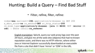 Hunting: Build a Query – Find Bad Stuff
• Filter, refine, filter, refine:
index=wsa earliest=-24h application/x-dosexec ns GET 200
x_wbrs_score=ns cs_method=GET sc_http_status=200
cs_mime_type=application/x-dosexec (java OR MSIE) NOT (mirror OR
cdn) | where isnull(cs_referer)
English translation: Splunk, query our web proxy logs over the past
24 hours, and give me all the web sites (objects) that had no known
reputation score, and there was no HTTP referrer, where either
Java or Internet Explorer successfully downloaded an executable
file from a site that didn’t have ‘mirror’ or ‘CDN’ in the URL.
 