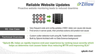 © 2017 SPLUNK INC.
Reliable Website Updates
Proactive website monitoring leads to reduced downtime
▶ Custom outlier detection built using ML Toolkit Outlier assistant
▶ Built by Splunk Architect with no Data Science background
“Splunk ML helps us rapidly improve end-user experience by ranking issue severity which
helps us determine root causes faster thus reducing MTTR and improving SLA”
▶ Very frequent code and config updates (1000+ daily) can cause site issues
▶ Find errors in server pools, then prioritize actions and predict root cause
ML Use Case
Technical Overview
 