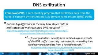 47
FrameworkPOS: a card-stealing program that exfiltrates data from the
target’s network by transmitting it as domain name system (DNS) traffic
But the big difference is the way how stolen data is
exfiltrated: the malware used DNS requests!
https://blog.gdatasoftware.com/2014/10/23942-new-frameworkpos-
variant-exfiltrates-data-via-dns-requests
“
”
… few organizations actually keep detailed logs or records
of the DNS traffic traversing their networks — making it an
ideal way to siphon data from a hacked network.
http://krebsonsecurity.com/2015/05/deconstructing-the-2014-sally-
beauty-breach/#more-30872
“
”
DNS exfiltration
 