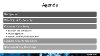3
Agenda
Background
Why Splunk for Security
Customer Case Study
• Build out and architecture
• Phased approach
• Hybrid Cloud/on-premise solution
Example Security Use Cases
Roadmap & Key Takeaways
 