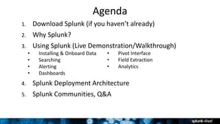 Agenda
1. Download Splunk (if you haven’t already)
2. Why Splunk?
3. Using Splunk (Live Demonstration/Walkthrough)
• Installing & Onboard Data
• Searching
• Alerting
• Dashboards
4. Splunk Deployment Architecture
5. Splunk Communities, Q&A
• Pivot Interface
• Field Extraction
• Analytics
 