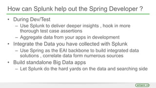 How can Splunk help out the Spring Developer ?
• During Dev/Test
– Use Splunk to deliver deeper insights , hook in more
thorough test case assertions
– Aggregate data from your apps in development
• Integrate the Data you have collected with Splunk
– Use Spring as the EAI backbone to build integrated data
solutions , correlate data form numerous sources
• Build standalone Big Data apps
– Let Splunk do the hard yards on the data and searching side
 