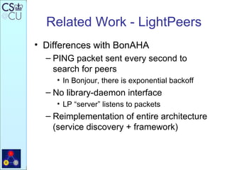 Related Work - LightPeers Differences with BonAHA PING packet sent every second to search for peers In Bonjour, there is exponential backoff No library-daemon interface LP “server” listens to packets Reimplementation of entire architecture (service discovery + framework) 