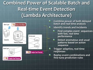 Combined Power of Scalable Batch and 
Real-time Event Detection 
(Lambda Architecture) 
Combine power of both delayed 
batch and real time analysis 
Identify trends and incidents 
Find complex event sequences 
with fast, real time 
performance 
Detect anomalous and usual 
patterns based on action 
sequence 
Trigger adaptive, real-time 
responses 
Replay event combinations and 
fine-tune prediction rules 
 