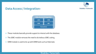 Data Access / Integration-
Mahika Tutorials
 These modules basically provide support to interact with the database.
 The JDBC module removes the need to do tedious JDBC coding.
 ORM module is used to tie up with ORM tools such as hibernate.
 