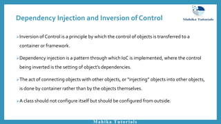 Inversion of Control is a principle by which the control of objects is transferred to a
container or framework.
Dependency injection is a pattern through which IoC is implemented, where the control
being inverted is the setting of object’s dependencies.
The act of connecting objects with other objects, or “injecting” objects into other objects,
is done by container rather than by the objects themselves.
A class should not configure itself but should be configured from outside.
Mahika Tutorials
Dependency Injection and Inversion of Control
 