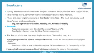 BeanFactory
Mahika Tutorials
 Spring BeanFactory Container is the simplest container which provides basic support for DI.
 It is defined by org.springframework.beans.factory.BeanFactory interface.
 There are many implementations of BeanFactory interface . The most commonly used
BeanFactory implementation is –
org.springframework.beans.factory.xml.XmlBeanFactory
 Example-
Resource resource=new ClassPathResource(“Beans.xml");
BeanFactory factory=new XmlBeanFactory(resource);
 The Resource interface has many implementaions. Two mainly used are:
1)org.springframework.core.io.FileSystemResource :Loads the resource from underlying file
system.
Example-
BeanFactory bfObj = new XmlBeanFactory(new FileSystemResource ("c:/beansconfig.xml"));
2)org.springframework.core.io.ClassPathResource:Loads the resource from classpath.
 