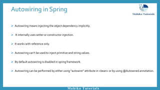 Autowiring in Spring
Mahika Tutorials
 Autowiring means injecting the object dependency implicitly.
 It internally uses setter or constructor injection.
 It works with reference only.
 Autowiring can't be used to inject primitive and string values.
 By default autowiring is disabled in spring framework.
 Autowiring can be performed by either using “autowire” attribute in <bean> or by using @Autowired annotation.
 