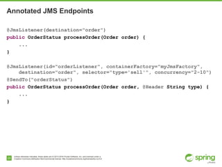 Unless otherwise indicated, these slides are © 2013-2016 Pivotal Software, Inc. and licensed under a
Creative Commons Attribution-NonCommercial license: http://creativecommons.org/licenses/by-nc/3.0/23
Annotated JMS Endpoints
@JmsListener(destination="order")
public OrderStatus processOrder(Order order) {
...
}
@JmsListener(id="orderListener", containerFactory="myJmsFactory",
destination="order", selector="type='sell'", concurrency="2-10")
@SendTo("orderStatus")
public OrderStatus processOrder(Order order, @Header String type) {
...
}
 