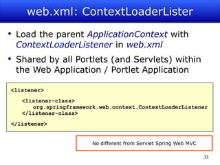 web.xml: ContextLoaderLister Load the parent  ApplicationContext   with  ContextLoaderListener  in  web.xml Shared by all Portlets (and Servlets) within the Web Application / Portlet Application <listener> <listener-class> org.springframework.web.context.ContextLoaderListener </listener-class> </listener> No different from Servlet Spring Web MVC 
