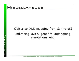 Miscellaneous



  Object-to-XML mapping from Spring-WS
  Embracing Java 5 (generics, autoboxing,
            annotations, etc).




        E-mail: craig@habuma.com   Blog: http://www.springinaction.com   Twitter: habuma
 