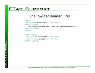 ETag Support
          ShallowEtagHeaderFilter
    <filter>
      <filter-name>etagFilter</filter-name>
      <filter-class>
         org.springframework.web.filter.ShallowEtagHeaderFilter
      </filter-class>
    </filter>

    <filter-mapping>
       <filter-name>etagFilter</filter-name>
       <servlet-name>spitter</servlet-name>
    </filter-mapping>




         E-mail: craig@habuma.com   Blog: http://www.springinaction.com   Twitter: habuma
 