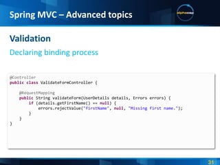Spring MVC – Advanced topics

Validation
Declaring binding process

@Controller
public class ValidateFormController {

    @RequestMapping
    public String validateForm(UserDetails details, Errors errors) {
        if (details.getFirstName() == null) {
            errors.rejectValue("firstName", null, "Missing first name.");
        }
    }
}
 
