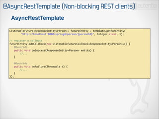 @AsyncRestTemplate (Non-blocking REST clients)
AsyncRestTemplate
ListenableFuture<ResponseEntity<Person>> futureEntity = template.getForEntity(	
	
"http://localhost:8080/spring4/person/{personId}", Integer.class, 1);	

!

// register a callback	
futureEntity.addCallback(new ListenableFutureCallback<ResponseEntity<Person>>() {	
@Override	
public void onSuccess(ResponseEntity<Person> entity) {	
//...	
}	

!

	
});

@Override	
public void onFailure(Throwable t) {	
//...	
}	

 