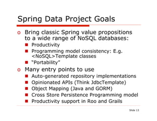 Spring Data Project Goals
o  Bring classic Spring value propositions
   to a wide range of NoSQL databases:
  n  Productivity
  n  Programming model consistency: E.g.
      <NoSQL>Template classes
  n  “Portability”
o  Many entry points to use
  n    Auto-generated repository implementations
  n    Opinionated APIs (Think JdbcTemplate)
  n    Object Mapping (Java and GORM)
  n    Cross Store Persistence Programming model
  n    Productivity support in Roo and Grails
                                             Slide 13
 
