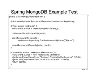 Spring MongoDB Example Test
public class MongoDbExampleTest {

 @Autowired private RestaurantRepository restaurantRepository;

 @Test public void test() {
  Restaurant ajanta = makeAjantaRestaurant();

     restaurantRepository.add(ajanta);

     List<Restaurant> results =
           restaurantRepository.findRestaurantsByName("Ajanta");

     assertRestaurantFound(ajanta, results);
 }

 private Restaurant makeAjantaRestaurant() {
   Restaurant ajanta = new Restaurant("Ajanta");
   ajanta.add(new MenuItem("Tandoori Portobello Mushrooms", 5.50));
   ajanta.add(new MenuItem("Duck Curry Kerala", 15.00));
   return ajanta;
 }
…
                                                                      Slide 21
 