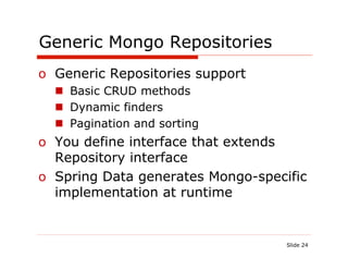 Generic Mongo Repositories
o  Generic Repositories support
  n  Basic CRUD methods
  n  Dynamic finders
  n  Pagination and sorting
o  You define interface that extends
   Repository interface
o  Spring Data generates Mongo-specific
   implementation at runtime


                                    Slide 24
 