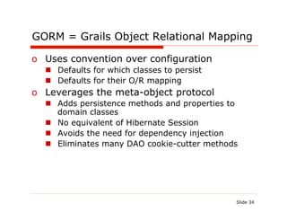 GORM = Grails Object Relational Mapping

o  Uses convention over configuration
  n  Defaults for which classes to persist
  n  Defaults for their O/R mapping
o  Leverages the meta-object protocol
  n  Adds persistence methods and properties to
      domain classes
  n  No equivalent of Hibernate Session
  n  Avoids the need for dependency injection
  n  Eliminates many DAO cookie-cutter methods




                                               Slide 34
 