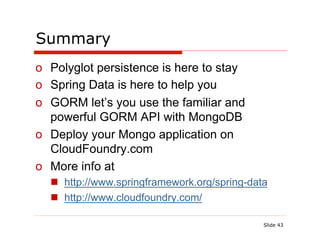 Summary
o  Polyglot persistence is here to stay
o  Spring Data is here to help you
o  GORM let’s you use the familiar and
   powerful GORM API with MongoDB
o  Deploy your Mongo application on
   CloudFoundry.com
o  More info at
  n  http://www.springframework.org/spring-data
  n  http://www.cloudfoundry.com/

                                               Slide 43
 