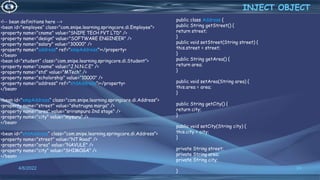 24
<!-- bean definitions here -->
<bean id="employee“ class="com.snipe.learning.springcore.di.Employee">
<property name="cname" value="SNIPE TECH PVT LTD" />
<property name="design" value="SOFTWARE ENGINEER" />
<property name="salary" value="30000" />
<property name="address" ref="empAddress"></property>
</bean>
<bean id="student“ class="com.snipe.learning.springcore.di.Student">
<property name="cname" value="J.N.N.C.E" />
<property name="std" value="MTech" />
<property name="scholorship" value="10000" />
<property name="address" ref="stdAddress"></property>
</bean>
<bean id="empAddress“ class="com.snipe.learning.springcore.di.Address">
<property name="street" value="shatrugna marga" />
<property name="area" value="srirampura 2nd stage" />
<property name="city" value="mysuru" />
</bean>
<bean id="stdAddress“ class="com.snipe.learning.springcore.di.Address">
<property name="street" value="NT Road" />
<property name="area" value="NAVULE" />
<property name="city" value="SHIMOGA" />
</bean>
INJECT OBJECT
4/6/2022
public class Address {
public String getStreet() {
return street;
}
public void setStreet(String street) {
this.street = street;
}
public String getArea() {
return area;
}
public void setArea(String area) {
this.area = area;
}
public String getCity() {
return city;
}
public void setCity(String city) {
this.city = city;
}
private String street;
private String area;
private String city;
}
 
