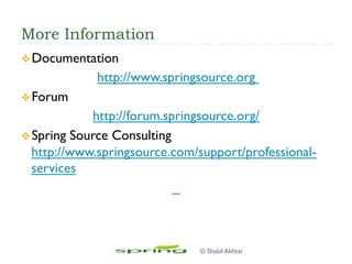 More Information
v Documentation
http://www.springsource.org
v Forum
http://forum.springsource.org/
v Spring Source Consulting
http://www.springsource.com/support/professional-
services
© Shakil Akhtar
 