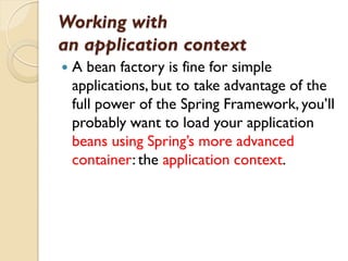 Working with
an application context
   A bean factory is fine for simple
    applications, but to take advantage of the
    full power of the Spring Framework, you’ll
    probably want to load your application
    beans using Spring’s more advanced
    container: the application context.
 