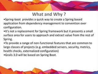• Spring-boot provides a quick way to create a Spring
based application from dependency management to
convention over configuration.
• It’s not a replacement for Spring framework but it
presents a small surface area for users to approach
and extract value from the rest of Spring.
• To provide a range of non-functional features that
are common to large classes of projects (e.g.
embedded servers, security, metrics, health checks,
externalized configuration)
• Grails 3.0 will be based on Spring Boot.
3
What and Why ?
 