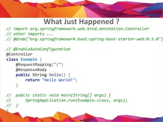 // import org.springframework.web.bind.annotation.Controller
// other imports ...
// @Grab("org.springframework.boot:spring-boot-starter-web:0.5.0")
// @EnableAutoConfiguration
@Controller
class Example {
@RequestMapping("/")
@ResponseBody
public String hello() {
return "Hello World!";
}
// public static void main(String[] args) {
// SpringApplication.run(Example.class, args);
// }
}
What Just Happened ?
 