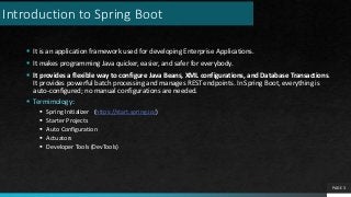 Introduction to Spring Boot
 It is an application framework used for developing Enterprise Applications.
 It makes programming Java quicker, easier, and safer for everybody.
 It provides a flexible way to configure Java Beans, XML configurations, and Database Transactions.
It provides powerful batch processing and manages REST endpoints. In Spring Boot, everything is
auto-configured; no manual configurations are needed.
 Termimology:
 Spring Initializer (https://start.spring.io/)
 Starter Projects
 Auto Configuration
 Actuators
 Developer Tools (DevTools)
PAGE 3
 