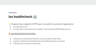 les healthcheck 🏥
💡 Exposer des endpoint HTTP pour connaître la santé de l’application
● est-elle démarrée ?
● est-elle prête à répondre à des requêtes ? (Connexion à la BDD dispo par ex.)
🎉 spring-boot-starter-actuator
● utilisé par les healthcheck Docker, et par les probes Kubernetes
● peut être utilisé par les healthcheck de Load Balancing (on-premises)
● utilisé par des sondes de monitoring
 