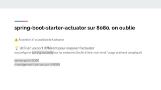 spring-boot-starter-actuator sur 8080, on oublie
⚠ Attention à l’exposition de l’actuator
💡 Utiliser un port différent pour exposer l’actuator
ou conﬁgurer spring-security sur les endpoints (facile à faire, mais rend l’usage vraiment compliqué)
server.port=8080
management.server.port=9090
 