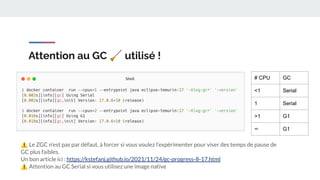 Attention au GC 🧹 utilisé !
# CPU GC
<1 Serial
1 Serial
>1 G1
∞ G1
⚠ Le ZGC n’est pas par défaut, à forcer si vous voulez l’expérimenter pour viser des temps de pause de
GC plus faibles.
Un bon article ici : https://kstefanj.github.io/2021/11/24/gc-progress-8-17.html
⚠ Attention au GC Serial si vous utilisez une image native
 
