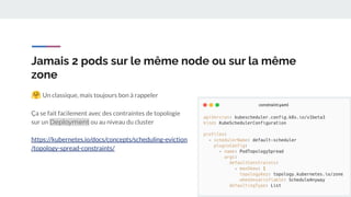 Jamais 2 pods sur le même node ou sur la même
zone
🤗 Un classique, mais toujours bon à rappeler
Ça se fait facilement avec des contraintes de topologie
sur un Deployment ou au niveau du cluster
https://kubernetes.io/docs/concepts/scheduling-eviction
/topology-spread-constraints/
 