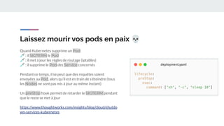 Laissez mourir vos pods en paix 💀
Quand Kubernetes supprime un Pod:
🗡 : il SIGTERM le Pod
🗡 : il met à jour les règles de routage (iptables)
🗡 : il supprime le Pod des Service concernés
Pendant ce temps, il se peut que des requêtes soient
envoyées au Pod, alors qu’il est en train de s’éteindre (tous
les Nodes ne sont pas mis à jour au même instant)
Un preStop hook permet de retarder le SIGTERM pendant
que le reste se met à jour
https://www.thoughtworks.com/insights/blog/cloud/shutdo
wn-services-kubernetes
 