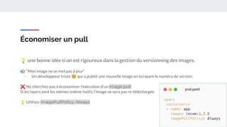 Économiser un pull
💡 une bonne idée si on est rigoureux dans la gestion du versionning des images.
🔊 “Mon image ne se met pas à jour”
- Un développeur triste 😢 qui a publié une nouvelle image en écrasant le numéro de version.
❌ Ne cherchez pas à économiser l’exécution d’un image pull
Si les layers sont les mêmes (même hash), l’image ne sera pas re-téléchargée
💡 Utilisez imagePullPolicy: Always
 