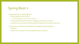 Spring Boot 2
• New features in Spring Boot 2:
• Only supports Java 8 and up
• Java 9 support is not on the 1.x branch!
• Improved development features (logging, monitoring, metrics)
• Everything is secured (including actuator endpoints and static resources)
• The main new feature the Reactive Support in Spring Boot 2
• WebFlux
• Reactive counterparts for MongoDB, Redis, Cassandra
 